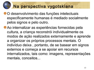 Na perspectiva vygotskiana
O desenvolvimento das funções intelectuais
especificamente humanas é mediado socialmente
pelos signos e pelo outro.
Ao internalizar as experiências fornecidas pela
cultura, a criança reconstrói individualmente os
modos de ação realizados externamente e aprende
a organizar os próprios processos mentais. O
indivíduo deixa , portanto, de se basear em signos
externos e começa a se apoiar em recursos
internalizados, tais como: imagens, representações
mentais, conceitos...
13

 
