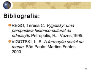 Bibliografia:
REGO, Teresa C. Vygotsky: uma
perspectiva histórico-cultural da
educação.Petrópolis, RJ: Vozes,1995.
VIGOTSKI, L. S. A formação social da
mente. São Paulo: Martins Fontes,
2000.

16

 