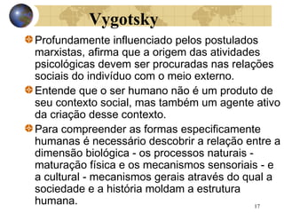 Vygotsky
Profundamente influenciado pelos postulados
marxistas, afirma que a origem das atividades
psicológicas devem ser procuradas nas relações
sociais do indivíduo com o meio externo.
Entende que o ser humano não é um produto de
seu contexto social, mas também um agente ativo
da criação desse contexto.
Para compreender as formas especificamente
humanas é necessário descobrir a relação entre a
dimensão biológica - os processos naturais maturação física e os mecanismos sensoriais - e
a cultural - mecanismos gerais através do qual a
sociedade e a história moldam a estrutura
humana.
17

 