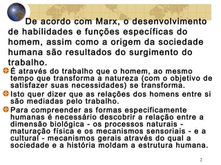 De acordo com Marx, o desenvolvimento
de habilidades e funções específicas do
homem, assim como a origem da sociedade
humana são resultados do surgimento do
trabalho.

É através do trabalho que o homem, ao mesmo
tempo que transforma a natureza (com o objetivo de
satisfazer suas necessidades) se transforma.
Isto quer dizer que as relações dos homens entre si
são mediadas pelo trabalho.
Para compreender as formas especificamente
humanas é necessário descobrir a relação entre a
dimensão biológica - os processos naturais maturação física e os mecanismos sensoriais - e a
cultural - mecanismos gerais através do qual a
sociedade e a história moldam a estrutura humana.
2

 
