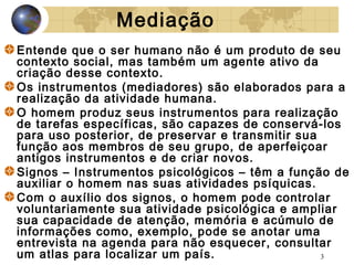 Mediação
Entende que o ser humano não é um produto de seu
contexto social, mas também um agente ativo da
criação desse contexto.
Os instrumentos (mediadores) são elaborados para a
realização da atividade humana.
O homem produz seus instrumentos para realização
de tarefas específicas, são capazes de conservá-los
para uso posterior, de preservar e transmitir sua
função aos membros de seu grupo, de aperfeiçoar
antigos instrumentos e de criar novos.
Signos – Instrumentos psicológicos – têm a função de
auxiliar o homem nas suas atividades psíquicas.
Com o auxílio dos signos, o homem pode controlar
voluntariamente sua atividade psicológica e ampliar
sua capacidade de atenção, memória e acúmulo de
informações como, exemplo, pode se anotar uma
entrevista na agenda para não esquecer, consultar
um atlas para localizar um país.
3

 
