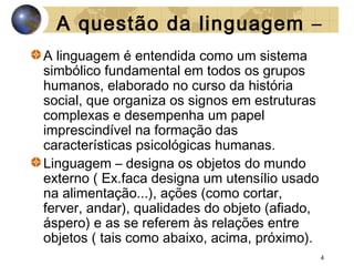 A questão da linguagem –
A linguagem é entendida como um sistema
simbólico fundamental em todos os grupos
humanos, elaborado no curso da história
social, que organiza os signos em estruturas
complexas e desempenha um papel
imprescindível na formação das
características psicológicas humanas.
Linguagem – designa os objetos do mundo
externo ( Ex.faca designa um utensílio usado
na alimentação...), ações (como cortar,
ferver, andar), qualidades do objeto (afiado,
áspero) e as se referem às relações entre
objetos ( tais como abaixo, acima, próximo).
4

 