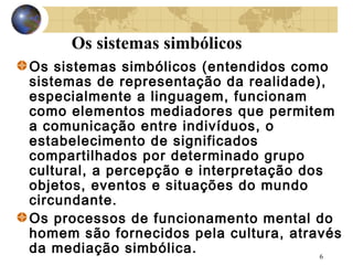 Os sistemas simbólicos
Os sistemas simbólicos (entendidos como
sistemas de representação da realidade),
especialmente a linguagem, funcionam
como elementos mediadores que permitem
a comunicação entre indivíduos, o
estabelecimento de significados
compartilhados por determinado grupo
cultural, a percepção e interpretação dos
objetos, eventos e situações do mundo
circundante.
Os processos de funcionamento mental do
homem são fornecidos pela cultura, através
da mediação simbólica.
6

 