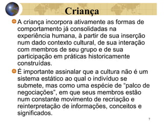 Criança
A criança incorpora ativamente as formas de
comportamento já consolidadas na
experiência humana, à partir de sua inserção
num dado contexto cultural, de sua interação
com membros de seu grupo e de sua
participação em práticas historicamente
construídas.
É importante assinalar que a cultura não é um
sistema estático ao qual o indivíduo se
submete, mas como uma espécie de “palco de
negociações”, em que seus membros estão
num constante movimento de recriação e
reinterpretação de informações, conceitos e
significados.
7

 