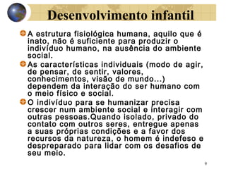 Desenvolvimento infantil
A estrutura fisiológica humana, aquilo que é
inato, não é suficiente para produzir o
indivíduo humano, na ausência do ambiente
social.
As características individuais (modo de agir,
de pensar, de sentir, valores,
conhecimentos, visão de mundo...)
dependem da interação do ser humano com
o meio físico e social.
O indivíduo para se humanizar precisa
crescer num ambiente social e interagir com
outras pessoas.Quando isolado, privado do
contato com outros seres, entregue apenas
a suas próprias condições e a favor dos
recursos da natureza, o homem é indefeso e
despreparado para lidar com os desafios de
seu meio.
9

 