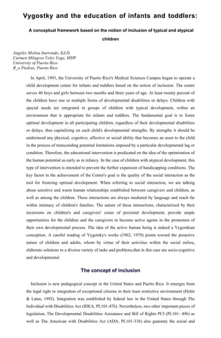 Vygostky and the education of infants and toddlers:

       A conceptual framework based on the notion of inclusion of typical and atypical

                                                   children


Angeles Molina Iturrondo, Ed.D.
Carmen Milagros Velez Vega, MSW
University of Puerto Rico
R_o Piedras, Puerto Rico

        In April, 1993, the University of Puerto Rico's Medical Sciences Campus began to operate a
      child development center for infants and toddlers based on the notion of inclusion. The center
      serves 40 boys and girls between two months and three years of age. At least twenty percent of
      the children have one or multiple forms of developmental disabilities or delays. Children with
      special needs are integrated in groups of children with typical development, within an
      environment that is appropriate for infants and toddlers. The fundamental goal is to foster
      optimal development in all participating children, regardless of their developmental disabilities
      or delays, thus capitalizing on each child's developmental strengths. By strengths it should be
      understood any physical, cognitive, affective or social ability that becomes an asset to the child
      in the process of transcending potential limitations imposed by a particular developmental lag or
      condition. Therefore, the educational intervention is predicated on the idea of the optimization of
      the human potential as early as in infancy. In the case of children with atypical development, this
      type of intervention is intended to prevent the further expansion of handicapping conditions. The
      key factor in the achievement of the Center's goal is the quality of the social interaction as the
      tool for fostering optimal development. When referring to social interaction, we are talking
      about sensitive and warm human relationships established between caregivers and children, as
      well as among the children. These interactions are always mediated by language and reach far
      within intimacy of children's families. The nature of these interactions, characterized by their
      incursions on children's and caregivers' zones of proximal development, provide ample
      opportunities for the children and the caregivers to become active agents in the promotion of
      their own developmental process. The idea of the active human being is indeed a Vygostkian
      conception. A careful reading of Vygotsky's works (1962, 1978) points toward the proactive
      nature of children and adults, whom by virtue of their activities within the social milieu,
      elaborate solutions to a diverse variety of tasks and problems,that in this case are socio-cognitive
      and developmental.


                                      The concept of inclusion

        Inclusion is new pedagogical concept in the United States and Puerto Rico. It emerges from
      the legal right to integration of exceptional citizens in their least restrictive environment (Hehir
      & Latus, 1992). Integration was established by federal law in the United States through The
      Individual with Disabilities Act (IDEA, PL101-476). Nevertheless, two other important pieces of
      legislation, The Developmental Disabilities Assistance and Bill of Rights PCI (PL101- 496) as
      well as The American with Disabilities Act (ADA, PL101-336) also guaranty the social and
 