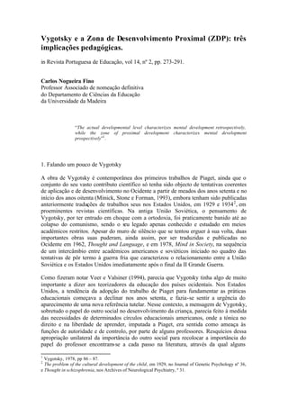 Vygotsky e a Zona de Desenvolvimento Proximal (ZDP): três
implicações pedagógicas.
in Revista Portuguesa de Educação, vol 14, nº 2, pp. 273-291.


Carlos Nogueira Fino
Professor Associado de nomeação definitiva
do Departamento de Ciências da Educação
da Universidade da Madeira



                 “The actual developmental level characterizes mental development retrospectively,
                 while the zone of proximal development characterizes mental development
                 prospectively”1 .




1. Falando um pouco de Vygotsky

A obra de Vygotsky é contemporânea dos primeiros trabalhos de Piaget, ainda que o
conjunto do seu vasto contributo científico só tenha sido objecto de tentativas coerentes
de aplicação e de desenvolvimento no Ocidente a partir de meados dos anos setenta e no
início dos anos oitenta (Minick, Stone e Forman, 1993), embora tenham sido publicadas
anteriormente traduções de trabalhos seus nos Estados Unidos, em 1929 e 1934 2 , em
proeminentes revistas científicas. Na antiga União Soviética, o pensamento de
Vygotsky, por ter entrado em choque com a ortodoxia, foi praticamente banido até ao
colapso do comunismo, sendo o seu legado apenas conhecido e estudado em meios
académicos restritos. Apesar do muro de silêncio que se tentou erguer à sua volta, duas
importantes obras suas puderam, ainda assim, por ser traduzidas e publicadas no
Ocidente em 1962, Thought and Language, e em 1978, Mind in Society, na sequência
de um intercâmbio entre académicos americanos e soviéticos iniciado no quadro das
tentativas de pôr termo à guerra fria que caracterizou o relacionamento entre a União
Soviética e os Estados Unidos imediatamente após o final da II Grande Guerra.

Como fizeram notar Veer e Valsiner (1994), parecia que Vygotsky tinha algo de muito
importante a dizer aos teorizadores da educação dos países ocidentais. Nos Estados
Unidos, a tendência da adopção do trabalho de Piaget para fundamentar as práticas
educacionais começava a declinar nos anos setenta, e fazia-se sentir a urgência do
aparecimento de uma nova referência tutelar. Nesse contexto, a mensagem de Vygotsky,
sobretudo o papel do outro social no desenvolvimento da criança, parecia feito à medida
das necessidades de determinados círculos educacionais americanos, onde a tónica no
direito e na liberdade de aprender, imputada a Piaget, era sentida como ameaça às
funções de autoridade e de controlo, por parte de alguns professores. Resquícios dessa
apropriação unilateral da importância do outro social para recolocar a importância do
papel do professor encontram-se a cada passo na literatura, através da qual alguns

1
  Vygotsky, 1978, pp 86 – 87.
2
  The problem of the cultural development of the child, em 1929, no Journal of Genetic Psychology nº 36,
e Thought in schizophrenia, nos Archives of Neurological Psychiatry, º 31.
 