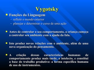 Vygotsky Funções da Linguagem   refletir o mundo exterior  planejar e determinar o curso de uma ação  Antes de controlar o seu comportamento, a criança começa a controlar seu ambiente com a ajuda da fala.  Isto produz novas relações com o ambiente, além de uma nova organização do pensamento.  A criação dessas características humanas de comportamento produz mais tarde, o intelecto, e constitui a base do trabalho produtivo: a forma específica humana de uso de instrumentos. 