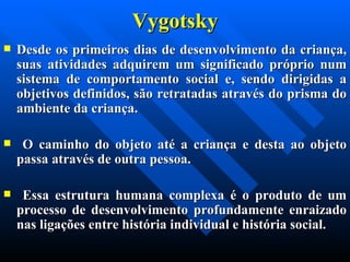 Vygotsky Desde os primeiros dias de desenvolvimento da criança, suas atividades adquirem um significado próprio num sistema de comportamento social e, sendo dirigidas a objetivos definidos, são retratadas através do prisma do ambiente da criança. O caminho do objeto até a criança e desta ao objeto passa através de outra pessoa. Essa estrutura humana complexa é o produto de um processo de desenvolvimento profundamente enraizado nas ligações entre história individual e história social. 
