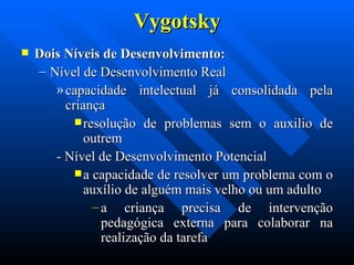 Vygotsky Dois Níveis de Desenvolvimento: Nível de Desenvolvimento Real  capacidade intelectual já consolidada pela criança  resolução de problemas sem o auxilio de outrem  - Nível de Desenvolvimento Potencial  a capacidade de resolver um problema com o auxílio de alguém mais velho ou um adulto  a criança precisa de intervenção pedagógica externa para colaborar na realização da tarefa  