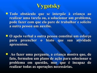 Vygotsky Todo obstáculo que se interpõe à criança ao realizar uma tarefa ou, a solucionar um problema, pode fazer com que ela pare de trabalhar e solicite a outra pessoa um auxílio.  O apelo verbal a outra pessoa constitui um esforço para preencher o hiato que sua atividade apresentou. Ao fazer uma pergunta, a criança mostra que, de fato, formulou um plano de ação para solucionar o problema em questão, mas que é incapaz de realizar todas as operações necessárias. 