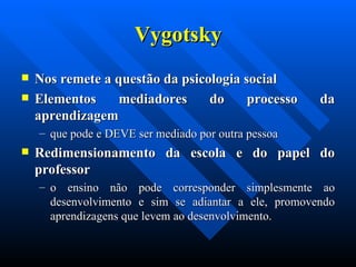 Vygotsky Nos remete a questão da psicologia social  Elementos mediadores do processo da aprendizagem  que pode e DEVE ser mediado por outra pessoa  Redimensionamento da escola e do papel do professor  o ensino não pode corresponder simplesmente ao desenvolvimento e sim se adiantar a ele, promovendo aprendizagens que levem ao desenvolvimento.  