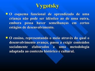 Vygotsky O esquema funcional de aprendizado de uma criança não pode ser idêntico ao de uma outra, embora possa haver semelhanças em certos estágios de desenvolvimento.  O ensino, representando o meio através do qual o desenvolvimento avança, passa a exigir conteúdos socialmente elaborados e uma metodologia adaptada ao contexto histórico e cultural. 