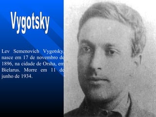Vygotsky Lev Semenovich Vygotsky, nasce em 17 de novembro de  1896 , na cidade de Orsha, em Bielarus. Morre em 11 de junho de 1934. 