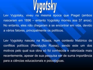 Lev Vygotsky, viveu na mesma época que Piaget (ambos nasceram em 1896 – entanto Vygotsky morreu aos 37 anos). No entanto, eles não chegaram a se encontrar em vida, devido a vários fatores, principalmente os políticos. Lev Vygotsky nasceu na Rússia, num contexto histórico de conflitos políticos (Revolução Russa), sendo este um dos motivos pelo qual sua obra só foi conhecida e valorizada mais recentemente, apesar de sua pesquisa ser de suma importância para a ciências educacionais e psicológicas. Vygotsky 