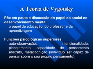 A Teoria de Vygotsky Põe em pauta a discussão do papel do social no desenvolvimento mental  o papel da educação, do professor e da aprendizagem  Funções psicológicas superiores  auto-observação, intencionalidade, planejamento, capacidade de pensamento abstrato, metacognição (indivíduo ser capaz de pensar sobre o seu próprio pensamento). 