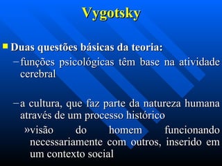 Vygotsky Duas questões básicas da teoria:  funções psicológicas têm base na atividade cerebral  a cultura, que faz parte da natureza humana através de um processo histórico  visão do homem funcionando necessariamente com outros, inserido em um contexto social 