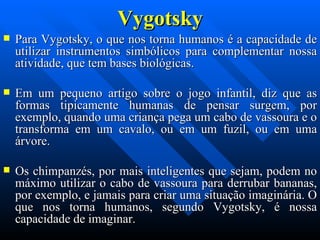 Vygotsky Para Vygotsky, o que nos torna humanos é a capacidade de utilizar instrumentos simbólicos para complementar nossa atividade, que tem bases biológicas.  Em um pequeno artigo sobre o jogo infantil, diz que as formas tipicamente humanas de pensar surgem, por exemplo, quando uma criança pega um cabo de vassoura e o transforma em um cavalo, ou em um fuzil, ou em uma árvore. Os chimpanzés, por mais inteligentes que sejam, podem no máximo utilizar o cabo de vassoura para derrubar bananas, por exemplo, e jamais para criar uma situação imaginária.   O   que nos torna humanos, segundo Vygotsky, é nossa capacidade de imaginar. 