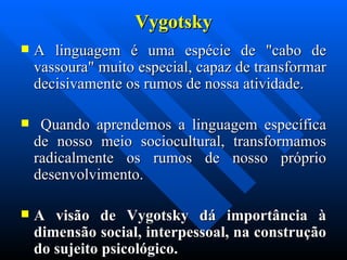 Vygotsky A linguagem é uma espécie de "cabo de vassoura" muito especial, capaz de transformar decisivamente os rumos de nossa atividade. Quando aprendemos a linguagem específica de nosso meio sociocultural, transformamos radicalmente os rumos de nosso próprio desenvolvimento.  A visão de Vygotsky dá importância à dimensão social, interpessoal, na construção do sujeito psicológico. 