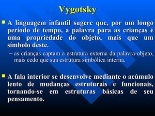 Vygotsky A linguagem infantil sugere que, por um longo período de tempo, a palavra para as crianças é uma propriedade do objeto, mais que um símbolo deste.  as crianças captam a estrutura externa da palavra-objeto, mais cedo que sua estrutura simbólica interna.  A fala interior se desenvolve mediante o acúmulo lento de mudanças estruturais e funcionais, tornando-se em estruturas básicas de seu pensamento. 