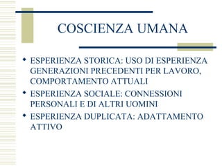 COSCIENZA UMANA
 ESPERIENZA STORICA: USO DI ESPERIENZA
GENERAZIONI PRECEDENTI PER LAVORO,
COMPORTAMENTO ATTUALI
 ESPERIENZA SOCIALE: CONNESSIONI
PERSONALI E DI ALTRI UOMINI
 ESPERIENZA DUPLICATA: ADATTAMENTO
ATTIVO

 