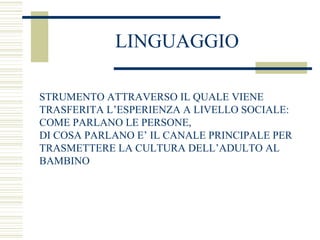 LINGUAGGIO
STRUMENTO ATTRAVERSO IL QUALE VIENE
TRASFERITA L’ESPERIENZA A LIVELLO SOCIALE:
COME PARLANO LE PERSONE,
DI COSA PARLANO E’ IL CANALE PRINCIPALE PER
TRASMETTERE LA CULTURA DELL’ADULTO AL
BAMBINO

 