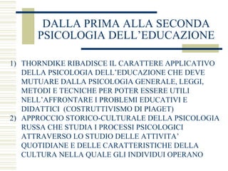 DALLA PRIMA ALLA SECONDA
PSICOLOGIA DELL’EDUCAZIONE
1) THORNDIKE RIBADISCE IL CARATTERE APPLICATIVO
DELLA PSICOLOGIA DELL’EDUCAZIONE CHE DEVE
MUTUARE DALLA PSICOLOGIA GENERALE, LEGGI,
METODI E TECNICHE PER POTER ESSERE UTILI
NELL’AFFRONTARE I PROBLEMI EDUCATIVI E
DIDATTICI (COSTRUTTIVISMO DI PIAGET)
2) APPROCCIO STORICO-CULTURALE DELLA PSICOLOGIA
RUSSA CHE STUDIA I PROCESSI PSICOLOGICI
ATTRAVERSO LO STUDIO DELLE ATTIVITA’
QUOTIDIANE E DELLE CARATTERISTICHE DELLA
CULTURA NELLA QUALE GLI INDIVIDUI OPERANO

 