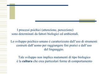 I processi psichici (attenzione, percezione)
sono determinati da fattori biologici ed ambientali.
Lo sviluppo psichico umano è caratterizzato dall’uso di strumenti
costruiti dall’uomo per raggiungere fini pratici e dall’uso
del linguaggio.
Tale sviluppo non implica mutamenti di tipo biologico
è la cultura che crea particolari forme di comportamento

 