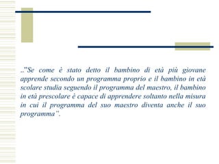 ..”Se come è stato detto il bambino di età più giovane
apprende secondo un programma proprio e il bambino in età
scolare studia seguendo il programma del maestro, il bambino
in età prescolare è capace di apprendere soltanto nella misura
in cui il programma del suo maestro diventa anche il suo
programma”.

 
