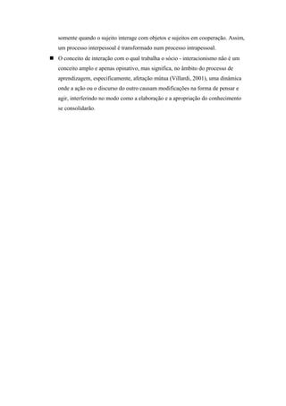 somente quando o sujeito interage com objetos e sujeitos em cooperação. Assim,
um processo interpessoal é transformado num processo intrapessoal.
 O conceito de interação com o qual trabalha o sócio - interacionismo não é um
conceito amplo e apenas opinativo, mas significa, no âmbito do processo de
aprendizagem, especificamente, afetação mútua (Villardi, 2001), uma dinâmica
onde a ação ou o discurso do outro causam modificações na forma de pensar e
agir, interferindo no modo como a elaboração e a apropriação do conhecimento
se consolidarão.
 