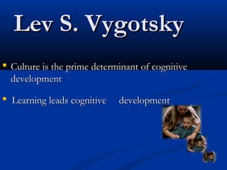 Lev S. VygotskyLev S. Vygotsky
 Culture is the prime determinant of cognitiveCulture is the prime determinant of cognitive
developmentdevelopment
 Learning leads cognitive developmentLearning leads cognitive development
 