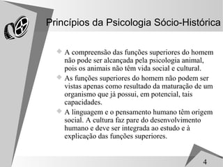 Princípios da Psicologia Sócio-Histórica

   A compreensão das funções superiores do homem
    não pode ser alcançada pela psicologia animal,
    pois os animais não têm vida social e cultural.
   As funções superiores do homem não podem ser
    vistas apenas como resultado da maturação de um
    organismo que já possui, em potencial, tais
    capacidades.
   A linguagem e o pensamento humano têm origem
    social. A cultura faz pare do desenvolvimento
    humano e deve ser integrada ao estudo e à
    explicação das funções superiores.


                                               4
 
