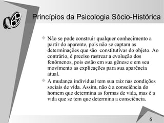 Princípios da Psicologia Sócio-Histórica

   Não se pode construir qualquer conhecimento a
    partir do aparente, pois não se captam as
    determinações que são constitutivas do objeto. Ao
    contrário, é preciso rastrear a evolução dos
    fenômenos, pois estão em sua gênese e em seu
    movimento as explicações para sua aparência
    atual.
   A mudança individual tem sua raiz nas condições
    sociais de vida. Assim, não é a consciência do
    homem que determina as formas de vida, mas é a
    vida que se tem que determina a consciência.


                                                 6
 