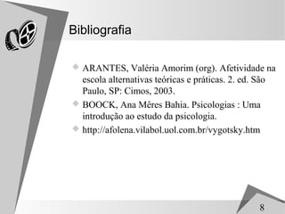 Bibliografia

 ARANTES, Valéria Amorim (org). Afetividade na
  escola alternativas teóricas e práticas. 2. ed. São
  Paulo, SP: Cimos, 2003.
 BOOCK, Ana Mêres Bahia. Psicologias : Uma
  introdução ao estudo da psicologia.
 http://afolena.vilabol.uol.com.br/vygotsky.htm




                                                   8
 