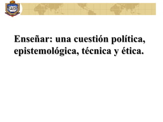 Enseñar: una cuestión política, epistemológica, técnica y ética.  