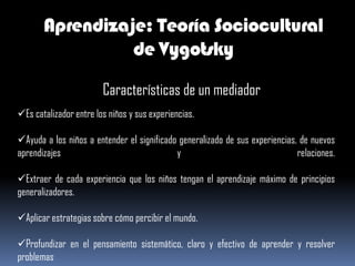 Aprendizaje: Teoría Sociocultural
                 de Vygotsky

                        Características de un mediador
Es catalizador entre los niños y sus experiencias.

Ayuda a los niños a entender el significado generalizado de sus experiencias, de nuevos
aprendizajes                                y                                 relaciones.

Extraer de cada experiencia que los niños tengan el aprendizaje máximo de principios
generalizadores.

Aplicar estrategias sobre cómo percibir el mundo.

Profundizar en el pensamiento sistemático, claro y efectivo de aprender y resolver
problemas
 