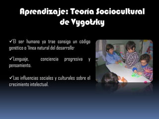 Aprendizaje: Teoría Sociocultural
                de Vygotsky

El ser humano ya trae consigo un código
genético o 'línea natural del desarrollo‘

Lenguaje,        conciencia   progresiva    y
pensamiento.

Las influencias sociales y culturales sobre el
crecimiento intelectual.
 