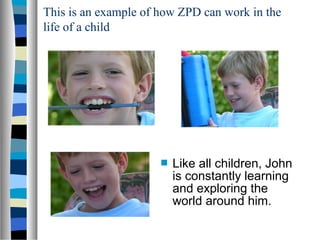 This is an example of how ZPD can work in the
life of a child




                         Like all children, John
                          is constantly learning
                          and exploring the
                          world around him.
 