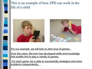 This is an example of how ZPD can work in the
life of a child




For our example, we will look at John love of games.
Over the years, Mo’men has developed skills and knowledge
that enable him to play a variety of games.
For each game, he is able to successfully strategize and solve
problems independently.
 
