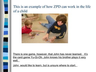 This is an example of how ZPD can work in the life
of a child




There is one game, however, that John has never learned. It’s
the card game Yu-Gi-Oh. John knows his brother plays it very
well.
John would like to learn, but is unsure where to start.
 