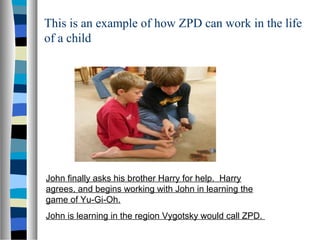 This is an example of how ZPD can work in the life
of a child




John finally asks his brother Harry for help. Harry
agrees, and begins working with John in learning the
game of Yu-Gi-Oh.
John is learning in the region Vygotsky would call ZPD.
 
