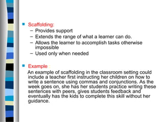    Scaffolding:
     – Provides support
     – Extends the range of what a learner can do.
     – Allows the learner to accomplish tasks otherwise
       impossible
     – Used only when needed

   Example :
    An example of scaffolding in the classroom setting could
    include a teacher first instructing her children on how to
    write a sentence using commas and conjunctions. As the
    week goes on, she has her students practice writing these
    sentences with peers, gives students feedback and
    eventually has the kids to complete this skill without her
    guidance.
 