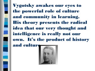 Vygotsky awakes our eyes to
the powerful role of culture
and community in learning.
His theory presents the radical
idea that our very thought and
intelligence is really not our
own. It’s the product of history
and culture.
 