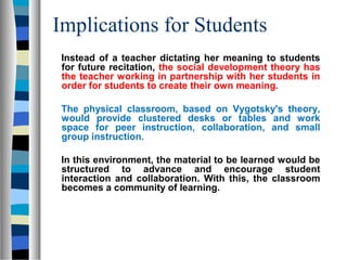 Implications for Students
 Instead of a teacher dictating her meaning to students
 for future recitation, the social development theory has
 the teacher working in partnership with her students in
 order for students to create their own meaning.

 The physical classroom, based on Vygotsky's theory,
 would provide clustered desks or tables and work
 space for peer instruction, collaboration, and small
 group instruction.

 In this environment, the material to be learned would be
 structured to advance and encourage student
 interaction and collaboration. With this, the classroom
 becomes a community of learning.
 