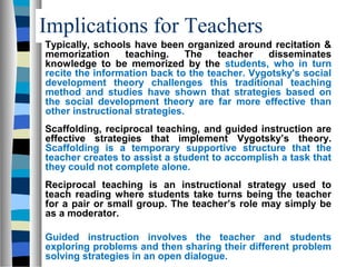Implications for Teachers
Typically, schools have been organized around recitation &
memorization     teaching.      The  teacher   disseminates
knowledge to be memorized by the students, who in turn
recite the information back to the teacher. Vygotsky's social
development theory challenges this traditional teaching
method and studies have shown that strategies based on
the social development theory are far more effective than
other instructional strategies.
Scaffolding, reciprocal teaching, and guided instruction are
effective strategies that implement Vygotsky’s theory.
Scaffolding is a temporary supportive structure that the
teacher creates to assist a student to accomplish a task that
they could not complete alone.
Reciprocal teaching is an instructional strategy used to
teach reading where students take turns being the teacher
for a pair or small group. The teacher’s role may simply be
as a moderator.

Guided instruction involves the teacher and students
exploring problems and then sharing their different problem
solving strategies in an open dialogue.
 