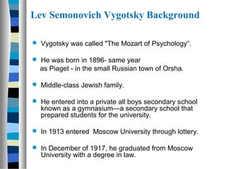 Lev Semonovich Vygotsky Background

   Vygotsky was called "The Mozart of Psychology“.

   He was born in 1896- same year
    as Piaget - in the small Russian town of Orsha.

   Middle-class Jewish family.

   He entered into a private all boys secondary school
    known as a gymnasium—a secondary school that
    prepared students for the university.

   In 1913 entered Moscow University through lottery.

   In December of 1917, he graduated from Moscow
    University with a degree in law.
 