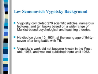 Lev Semonovich Vygotsky Background

   Vygotsky completed 270 scientific articles, numerous
    lectures, and ten books based on a wide range of
    Marxist-based psychological and teaching theories.

   He died on June 10, 1934, at the young age of thirty-
    seven after long battle with TB.

   Vygotsky’s work did not become known in the West
    until 1958, and was not published there until 1962.
 