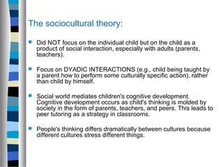 The sociocultural theory:

   Did NOT focus on the individual child but on the child as a
    product of social interaction, especially with adults (parents,
    teachers).

   Focus on DYADIC INTERACTIONS (e.g., child being taught by
    a parent how to perform some culturally specific action), rather
    than child by himself.

   Social world mediates children's cognitive development.
    Cognitive development occurs as child's thinking is molded by
    society in the form of parents, teachers, and peers. This leads to
    peer tutoring as a strategy in classrooms.

   People's thinking differs dramatically between cultures because
    different cultures stress different things.
 