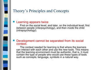 Theory’s Principles and Concepts

   Learning appears twice.
        First on the social level, and later, on the individual level; first
    between people (interpsychology), and then inside the child
    (intrapsychology).


   Development cannot be separated from its social
    context.
       The context needed for learning is that where the learners
    can interact with each other and use the new tools. This means
    that the learning environment must be authentic, that is, it must
    contain the type of people who would use these types of tools
    such as concepts, language, symbols in a natural way.
 