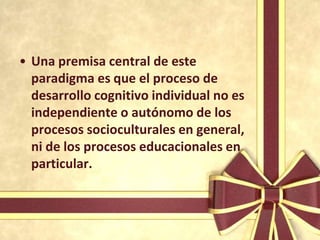 • Una premisa central de este
  paradigma es que el proceso de
  desarrollo cognitivo individual no es
  independiente o autónomo de los
  procesos socioculturales en general,
  ni de los procesos educacionales en
  particular.
 